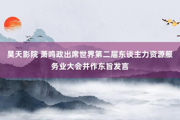 昊天影院 萧鸣政出席世界第二届东谈主力资源服务业大会并作东旨发言