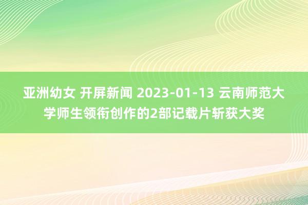 亚洲幼女 开屏新闻 2023-01-13 云南师范大学师生领衔创作的2部记载片斩获大奖