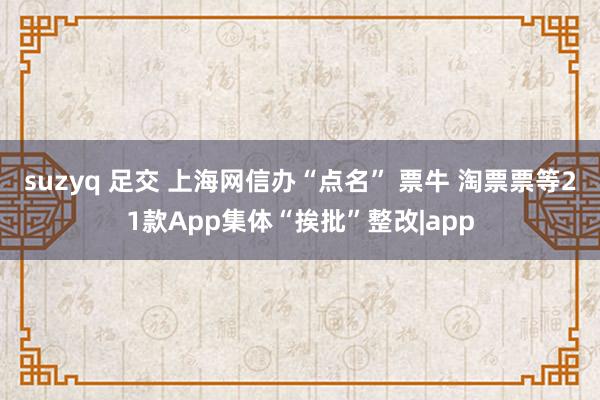 suzyq 足交 上海网信办“点名” 票牛 淘票票等21款App集体“挨批”整改|app