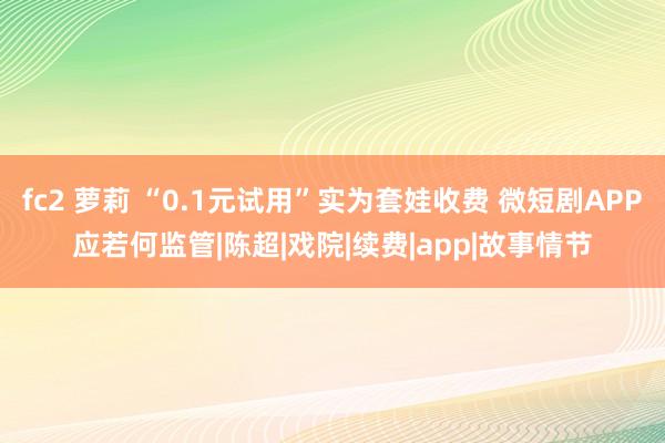 fc2 萝莉 “0.1元试用”实为套娃收费 微短剧APP应若何监管|陈超|戏院|续费|app|故事情节