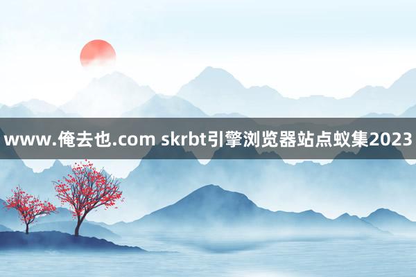 www.俺去也.com skrbt引擎浏览器站点蚁集2023