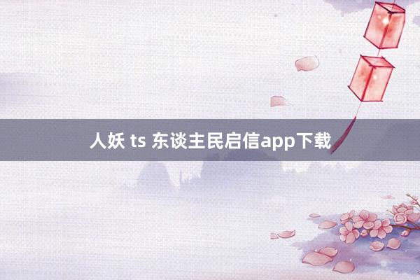 人妖 ts 东谈主民启信app下载